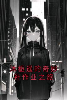 沐栀遥的奇妙补作业之旅抖音全本小说沐栀遥林泽宇抖音免费章节阅读