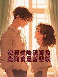 沈清晏是哪本小说主角 沈清晏陆砚卿免费阅读最新更新免费全章节阅读