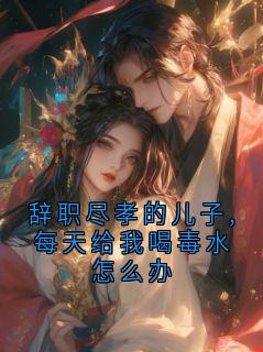 辞职尽孝的儿子,每天给我喝毒水怎么办小说最后结局,李大勇周秀琴百度贴吧小说全文免费