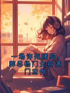 一场诈死赌局,葬尽杨门女将满门忠骨【全章节】顾砚辞杨宁完结版免费阅读
