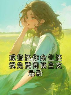 戒指还你余生还我免费阅读全文最新(新书)大结局在线阅读