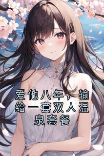 热门推荐爱他八年，输给一套双人温泉套餐by青栀卅 小说正版在线