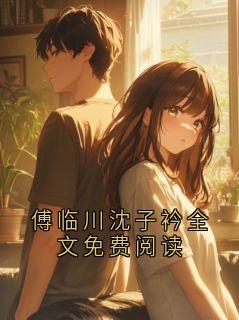 抖音小说傅临川沈子衿全文免费阅读傅临川沈子衿全文txt
