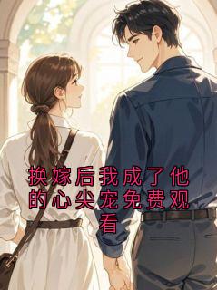 抖音热推小说换嫁后我成了他的心尖宠免费观看全文在线阅读