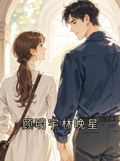 最新小说顾明宇林晚星主角顾明宇林晚全文在线阅读