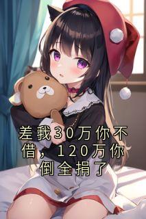 抖音完结差我30万你不借，120万你倒全捐了一条一百二张总(全文在线阅读)