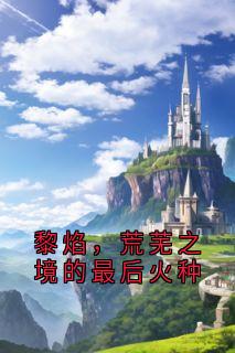 抖音爆款黎焰，荒芜之境的最后火种完整小说（全文阅读）