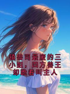 值得熬夜看完的镇兽司最废的三小姐，四方兽王却跪着叫主人小说阅读