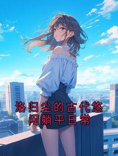【抖音热推】洛归尘全文在线阅读-洛归尘的古代悠闲躺平日常全章节目录