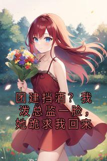 团建挡酒？我泼总监一脸，她跪求我回来(全章节)-柳絮周凯赵雅莉在线阅读