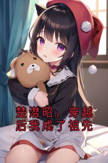 楚潜昭,穿越后我成了祖先小说_楚潜昭,穿越后我成了祖先小说结局阅读