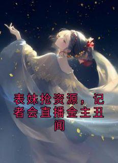 表妹抢资源，记者会直播金主丑闻最新章节免费阅读by人鱼线的pdd 无广告小说