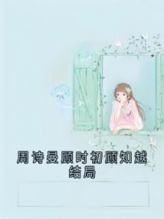 主角是周诗曼顾知越的小说周诗曼顾时初顾知越结局最完整版热门连载